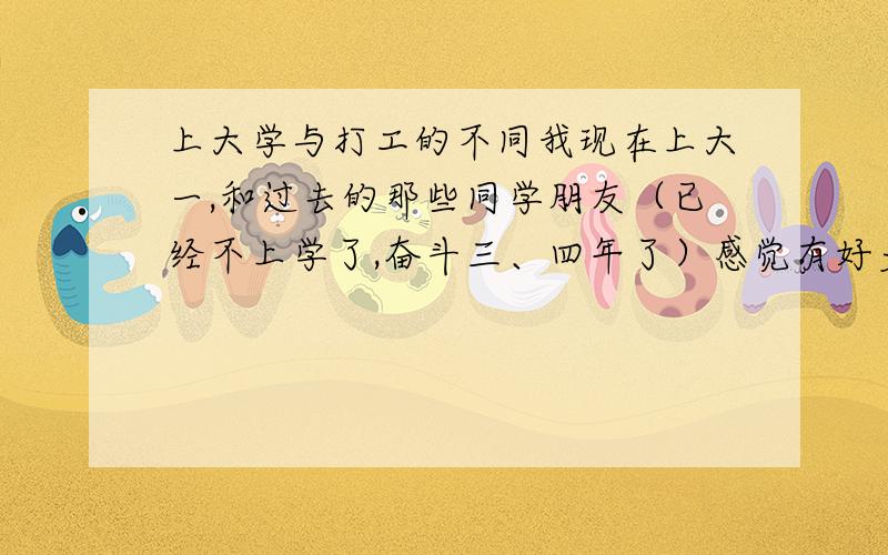 上大学与打工的不同我现在上大一,和过去的那些同学朋友（已经不上学了,奋斗三、四年了）感觉有好多不同的地方；到底上学和不上