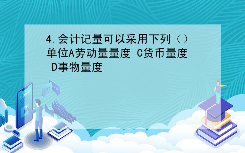 4.会计记量可以采用下列（）单位A劳动量量度 C货币量度 D事物量度