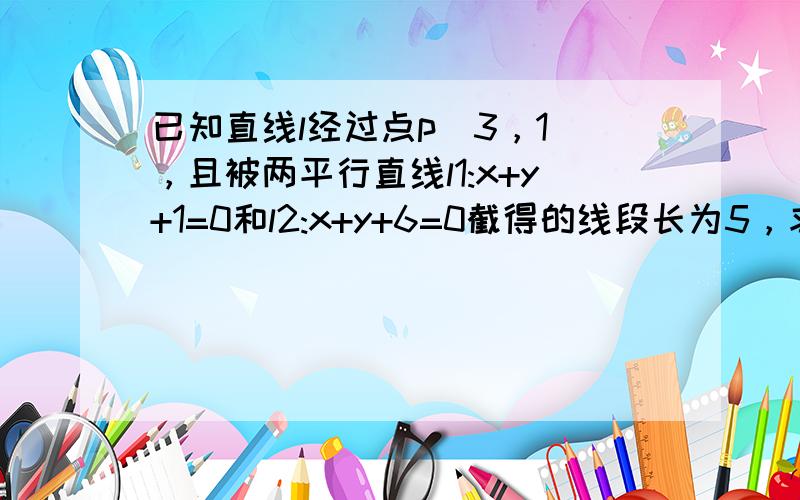 已知直线l经过点p（3，1），且被两平行直线l1:x+y+1=0和l2:x+y+6=0截得的线段长为5，求直线l的方程