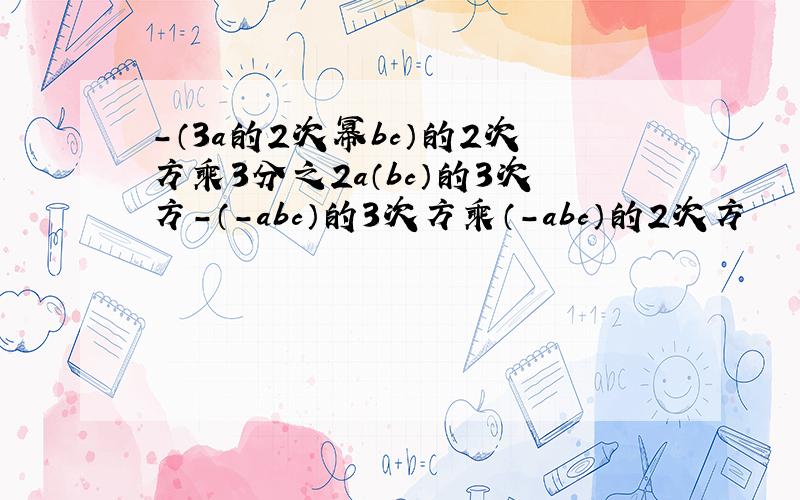 -（3a的2次幂bc）的2次方乘3分之2a（bc）的3次方-（-abc）的3次方乘（-abc）的2次方