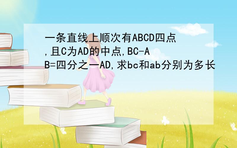 一条直线上顺次有ABCD四点,且C为AD的中点,BC-AB=四分之一AD,求bc和ab分别为多长