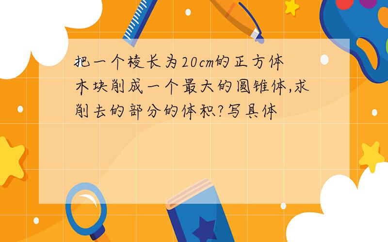 把一个棱长为20cm的正方体木块削成一个最大的圆锥体,求削去的部分的体积?写具体