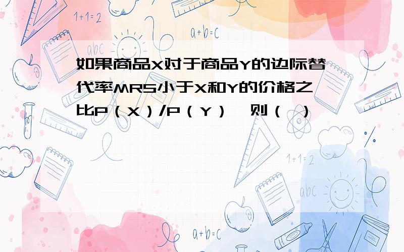 如果商品X对于商品Y的边际替代率MRS小于X和Y的价格之比P（X）/P（Y）,则（ ）