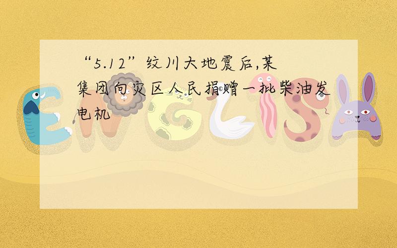 “5.12”纹川大地震后,某集团向灾区人民捐赠一批柴油发电机