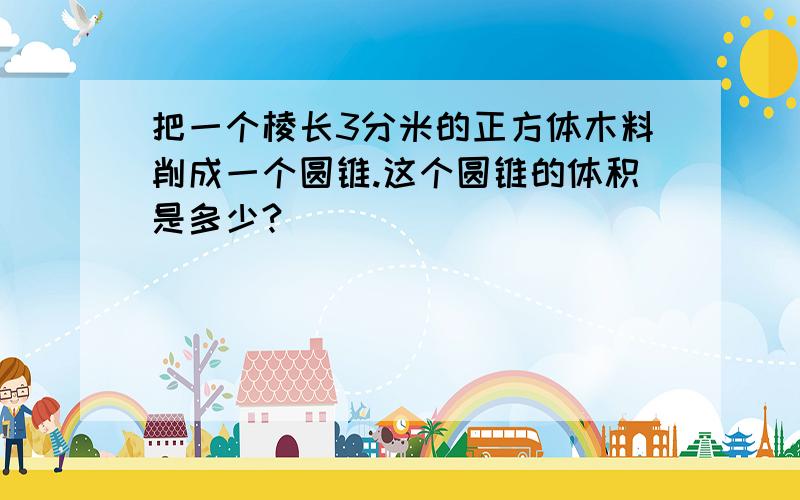 把一个棱长3分米的正方体木料削成一个圆锥.这个圆锥的体积是多少?