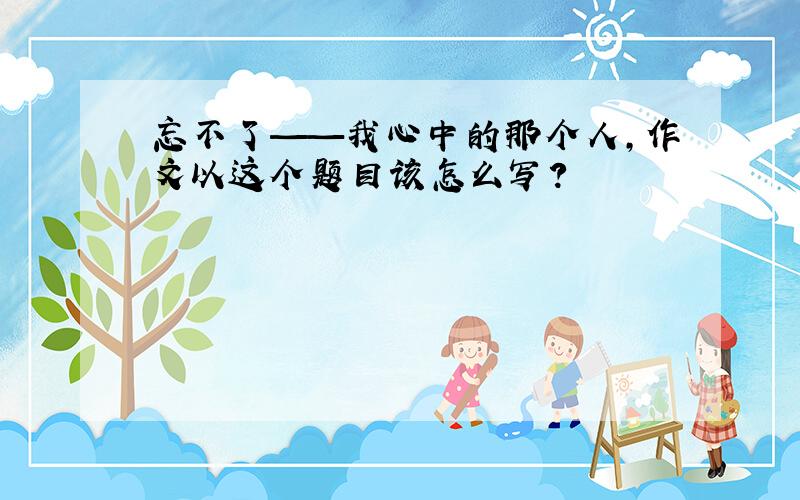 忘不了——我心中的那个人,作文以这个题目该怎么写?