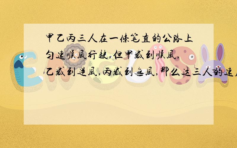 甲乙丙三人在一条笔直的公路上匀速顺风行驶,但甲感到顺风,乙感到逆风,丙感到无风,那么这三人的速度谁快?（ ）