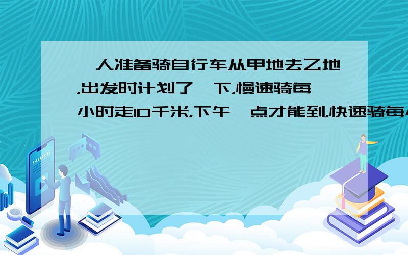 一人准备骑自行车从甲地去乙地，出发时计划了一下，慢速骑每小时走10千米，下午一点才能到，快速骑每小时走15千米，上午十一