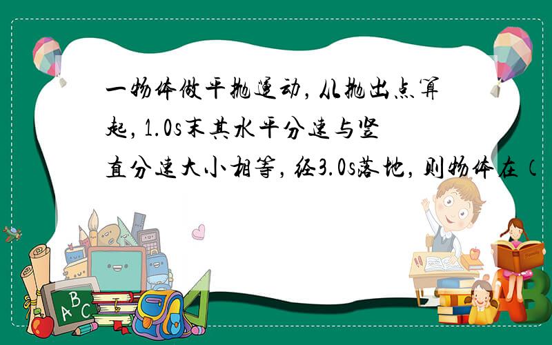 一物体做平抛运动，从抛出点算起，1.0s末其水平分速与竖直分速大小相等，经3.0s落地，则物体在（　　）