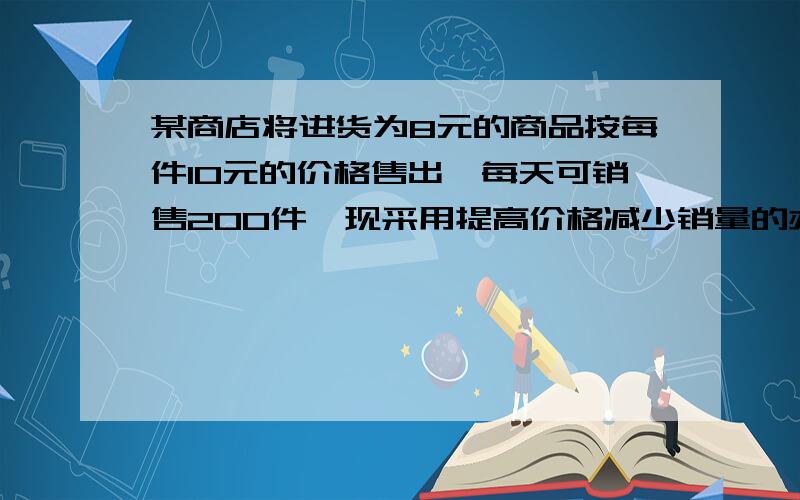 某商店将进货为8元的商品按每件10元的价格售出,每天可销售200件,现采用提高价格减少销量的办法增加利润尽量.已知这种商