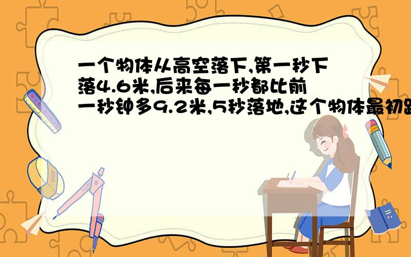 一个物体从高空落下,第一秒下落4.6米,后来每一秒都比前一秒钟多9.2米,5秒落地,这个物体最初距离地面多少米