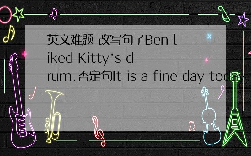 英文难题 改写句子Ben liked Kitty's drum.否定句It is a fine day today.一般