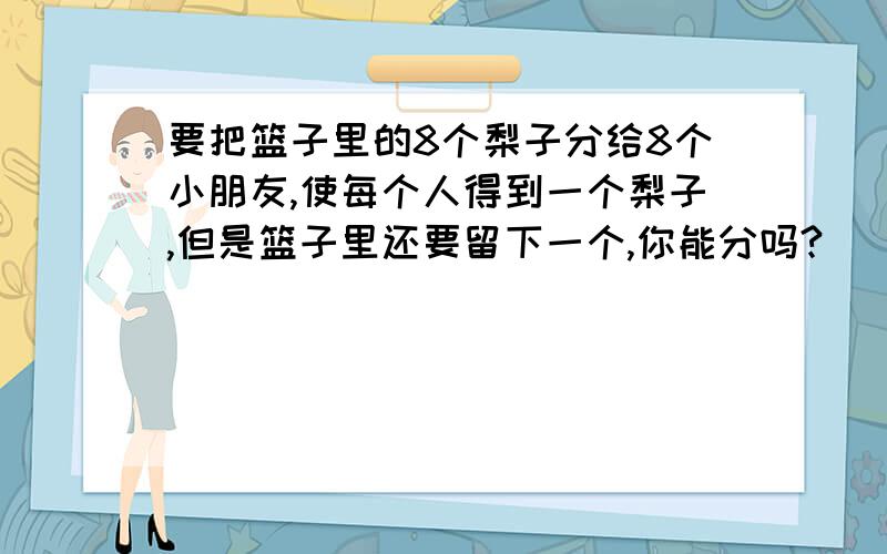 要把篮子里的8个梨子分给8个小朋友,使每个人得到一个梨子,但是篮子里还要留下一个,你能分吗?