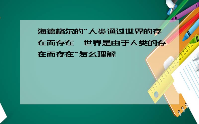 海德格尔的“人类通过世界的存在而存在,世界是由于人类的存在而存在”怎么理解