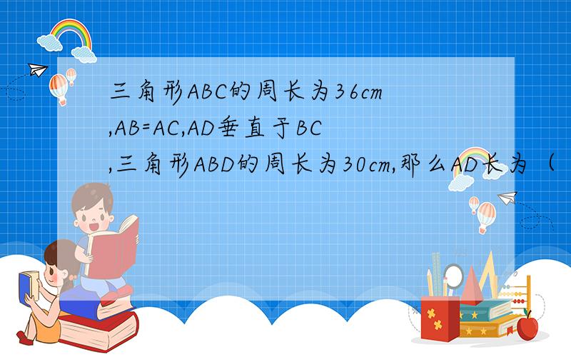 三角形ABC的周长为36cm,AB=AC,AD垂直于BC,三角形ABD的周长为30cm,那么AD长为（ ） A.6cm