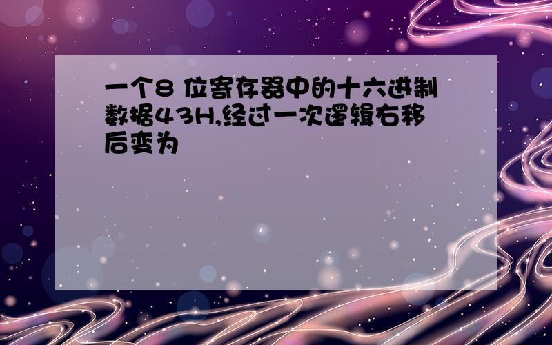 一个8 位寄存器中的十六进制数据43H,经过一次逻辑右移后变为