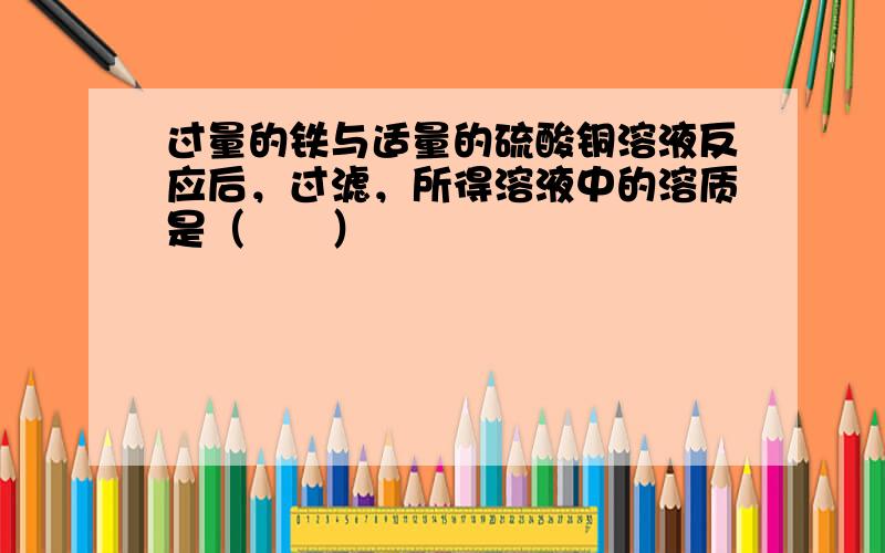 过量的铁与适量的硫酸铜溶液反应后，过滤，所得溶液中的溶质是（　　）