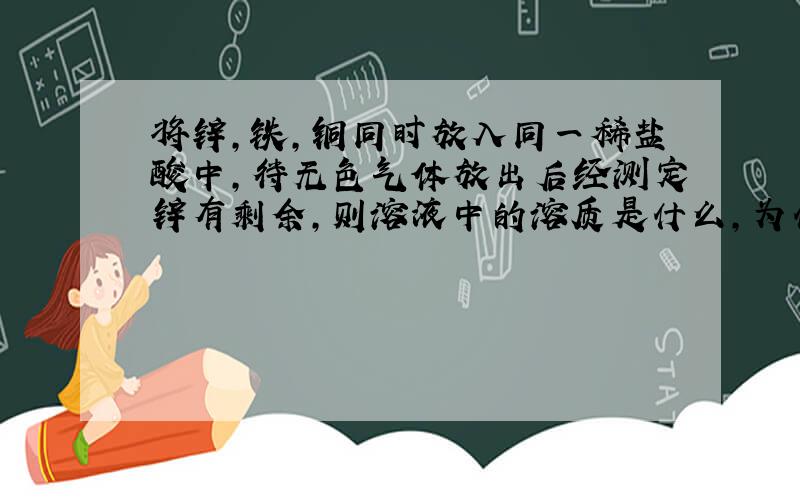 将锌,铁,铜同时放入同一稀盐酸中,待无色气体放出后经测定锌有剩余,则溶液中的溶质是什么,为什么?