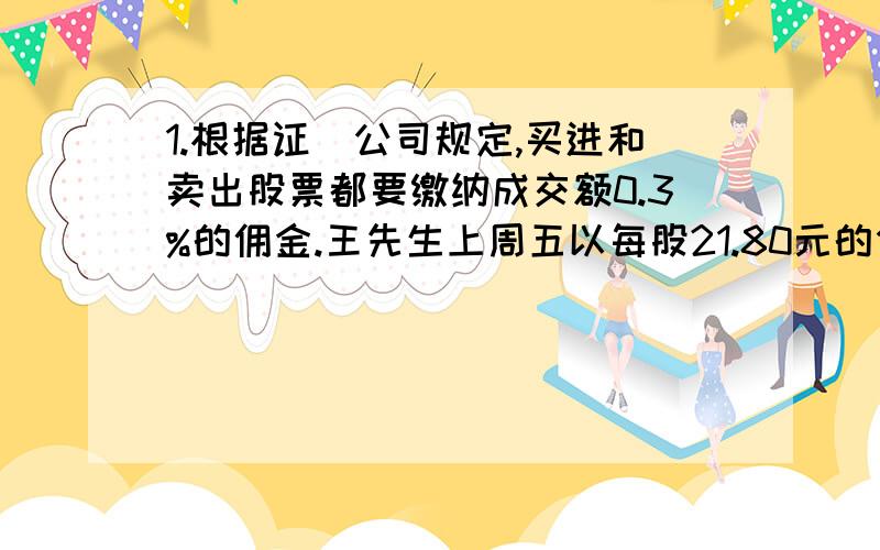 1.根据证劵公司规定,买进和卖出股票都要缴纳成交额0.3%的佣金.王先生上周五以每股21.80元的价格买进某