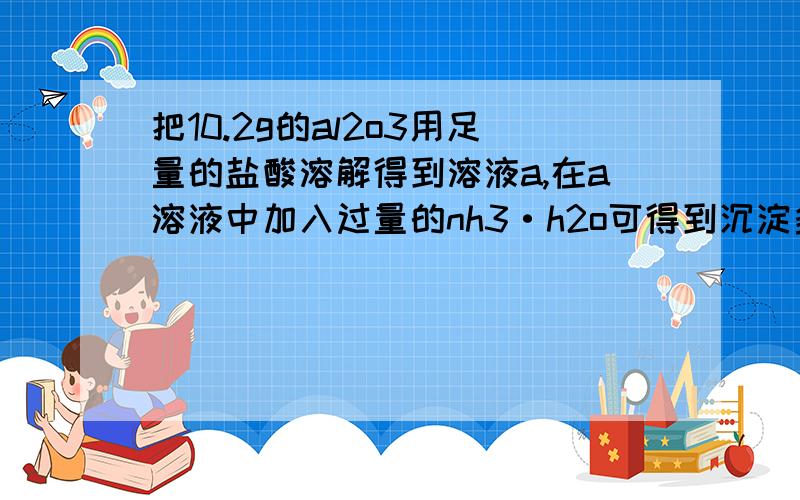 把10.2g的al2o3用足量的盐酸溶解得到溶液a,在a溶液中加入过量的nh3·h2o可得到沉淀多少