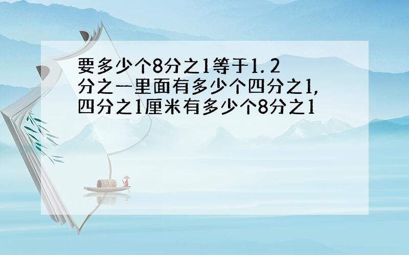 要多少个8分之1等于1. 2分之一里面有多少个四分之1,四分之1厘米有多少个8分之1