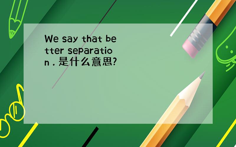 We say that better separation . 是什么意思?