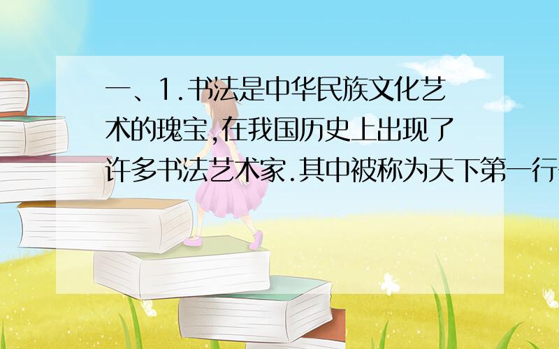 一、1.书法是中华民族文化艺术的瑰宝,在我国历史上出现了许多书法艺术家.其中被称为天下第一行书的《兰亭序》的作者（ ）,