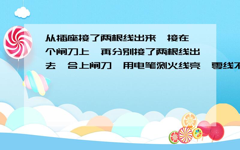 从插座接了两根线出来,接在一个闸刀上,再分别接了两根线出去,合上闸刀,用电笔测火线亮,零线不亮,