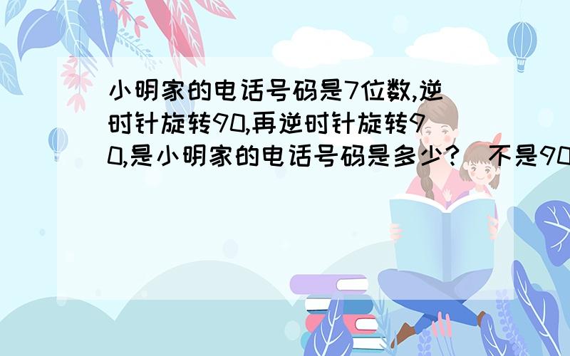 小明家的电话号码是7位数,逆时针旋转90,再逆时针旋转90,是小明家的电话号码是多少?（不是90°,是90）