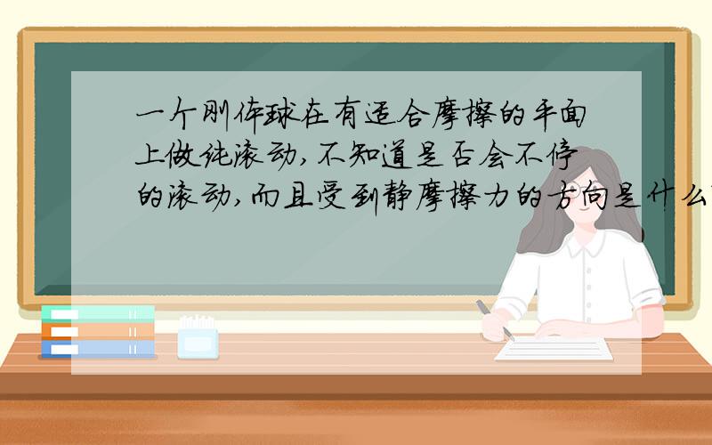 一个刚体球在有适合摩擦的平面上做纯滚动,不知道是否会不停的滚动,而且受到静摩擦力的方向是什么?