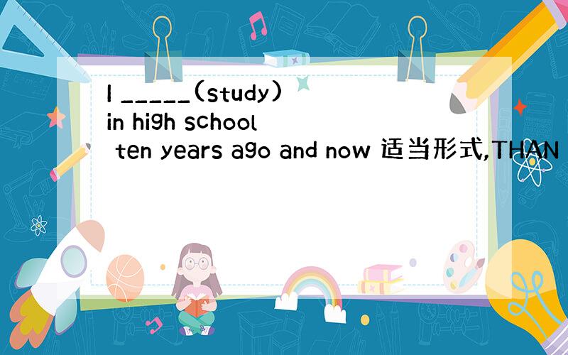 I _____(study)in high school ten years ago and now 适当形式,THAN