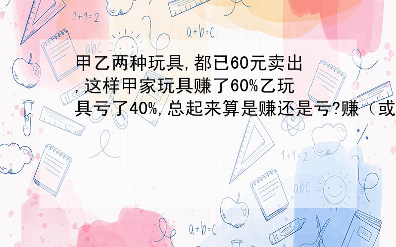 甲乙两种玩具,都已60元卖出,这样甲家玩具赚了60%乙玩具亏了40%,总起来算是赚还是亏?赚（或亏）多少元