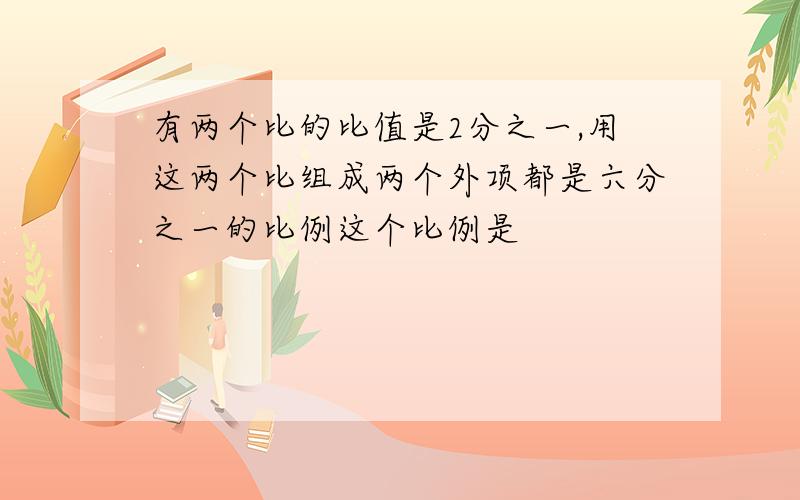 有两个比的比值是2分之一,用这两个比组成两个外项都是六分之一的比例这个比例是