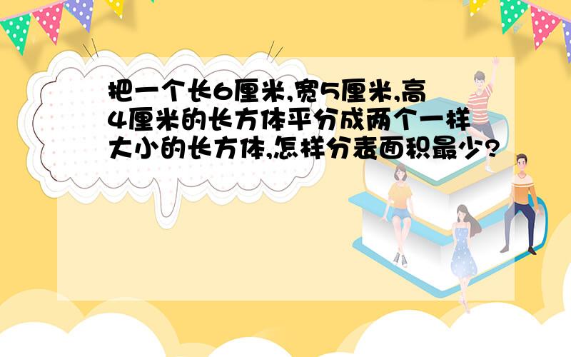 把一个长6厘米,宽5厘米,高4厘米的长方体平分成两个一样大小的长方体,怎样分表面积最少?