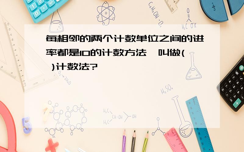 每相邻的两个计数单位之间的进率都是10的计数方法,叫做( )计数法?