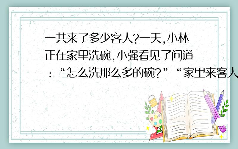 一共来了多少客人?一天,小林正在家里洗碗,小强看见了问道：“怎么洗那么多的碗?”“家里来客人了.”“来了多少人?”小林说