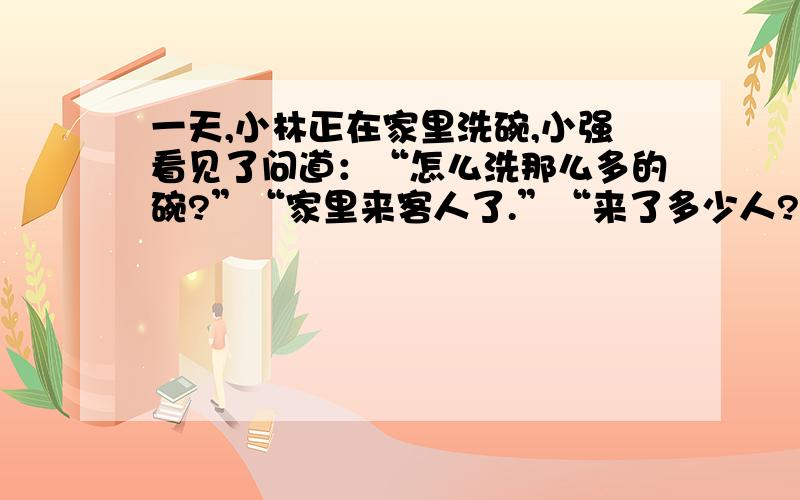 一天,小林正在家里洗碗,小强看见了问道：“怎么洗那么多的碗?”“家里来客人了.”“来了多少人?”小