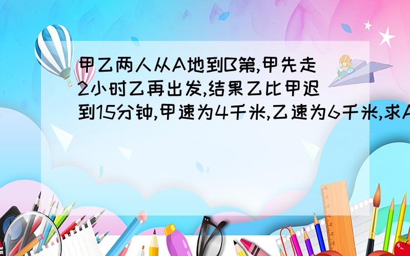 甲乙两人从A地到B第,甲先走2小时乙再出发,结果乙比甲迟到15分钟,甲速为4千米,乙速为6千米,求A、B的距离