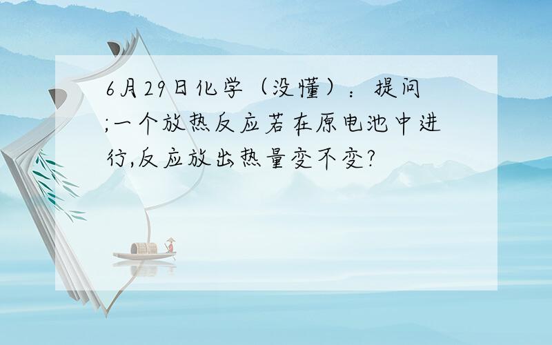 6月29日化学（没懂）：提问;一个放热反应若在原电池中进行,反应放出热量变不变?