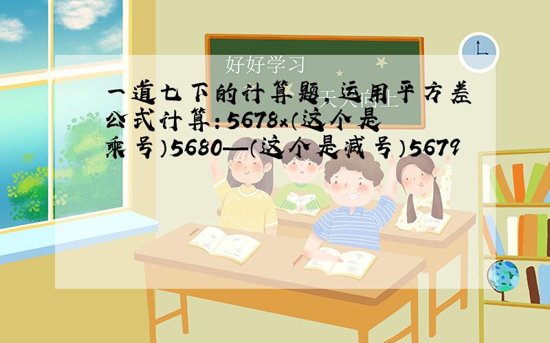 一道七下的计算题,运用平方差公式计算：5678x（这个是乘号）5680—（这个是减号）5679²