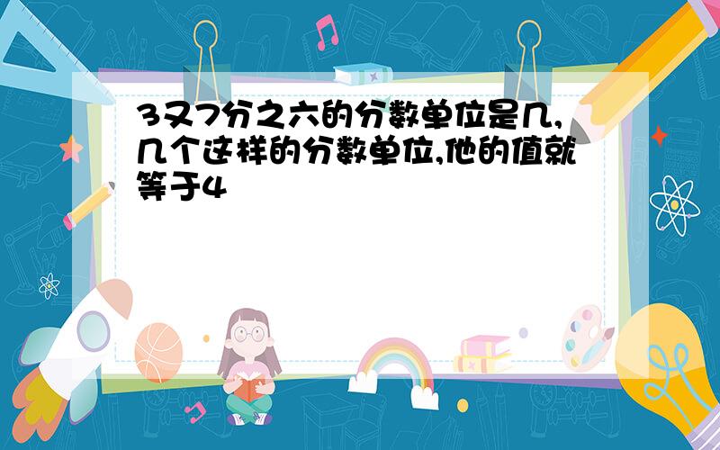 3又7分之六的分数单位是几,几个这样的分数单位,他的值就等于4