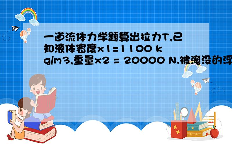 一道流体力学题算出拉力T,已知液体密度x1=1100 kg/m3,重量x2 = 20000 N.被淹没的浮标,vs =