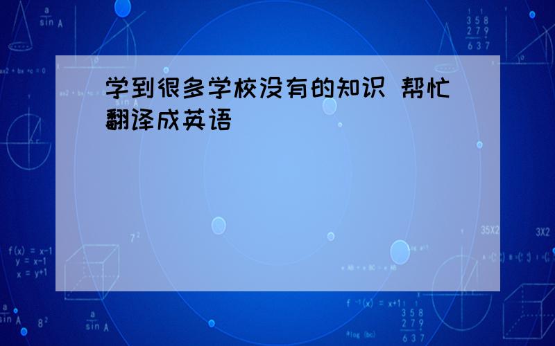 学到很多学校没有的知识 帮忙翻译成英语