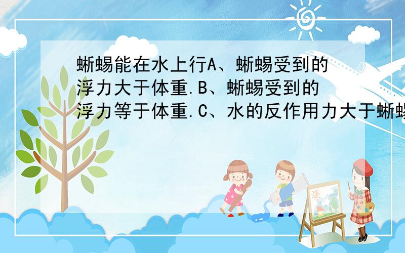 蜥蜴能在水上行A、蜥蜴受到的浮力大于体重.B、蜥蜴受到的浮力等于体重.C、水的反作用力大于蜥蜴的重力.