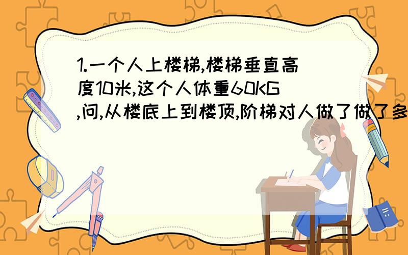 1.一个人上楼梯,楼梯垂直高度10米,这个人体重60KG,问,从楼底上到楼顶,阶梯对人做了做了多少功?