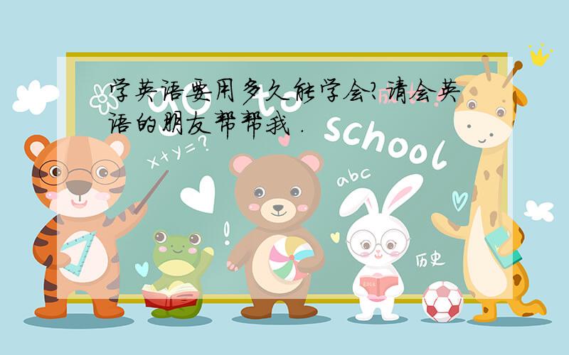 学英语要用多久能学会?请会英语的朋友帮帮我 .