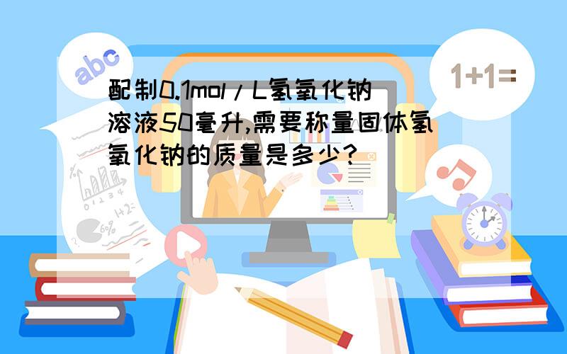 配制0.1mol/L氢氧化钠溶液50毫升,需要称量固体氢氧化钠的质量是多少?