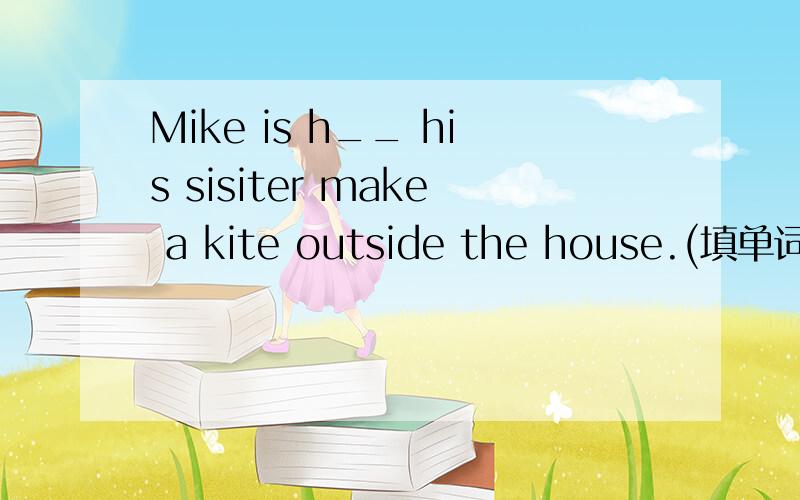 Mike is h__ his sisiter make a kite outside the house.(填单词）