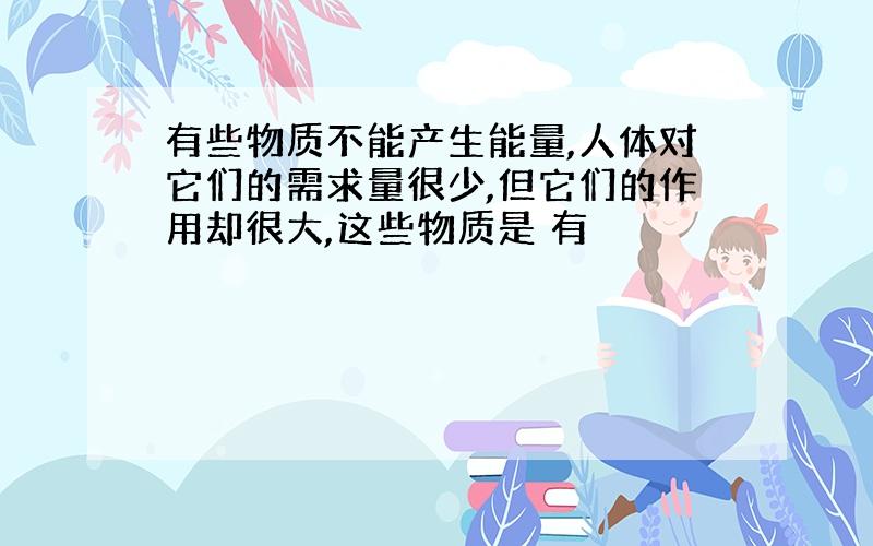 有些物质不能产生能量,人体对它们的需求量很少,但它们的作用却很大,这些物质是 有