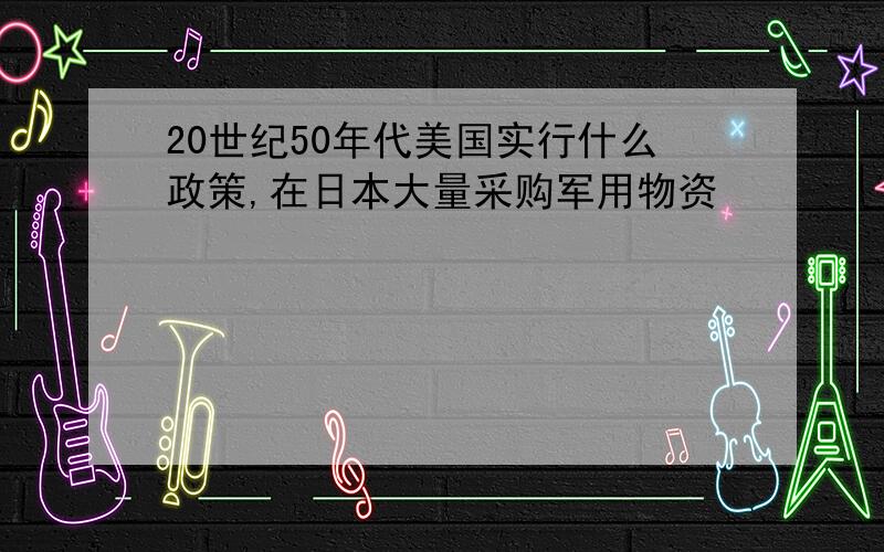 20世纪50年代美国实行什么政策,在日本大量采购军用物资